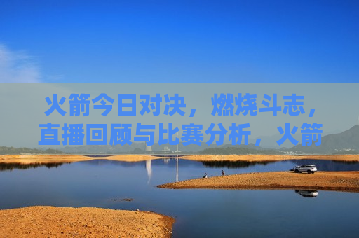 火箭今日对决，燃烧斗志，直播回顾与比赛分析，火箭对决燃烧斗志，直播回顾与精彩比赛分析，火箭对决燃烧斗志，直播回顾与比赛分析