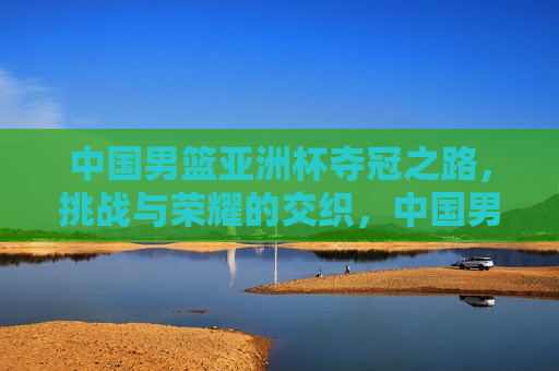中国男篮亚洲杯夺冠之路，挑战与荣耀的交织，中国男篮亚洲杯夺冠之路，挑战与荣耀同行，中国男篮亚洲杯夺冠之路，挑战与荣耀同行