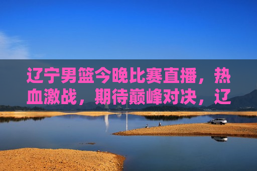 辽宁男篮今晚比赛直播，热血激战，期待巅峰对决，辽宁男篮巅峰对决，热血激战今晚上演，辽宁男篮巅峰对决今晚上演，热血激战，期待巅峰对决！