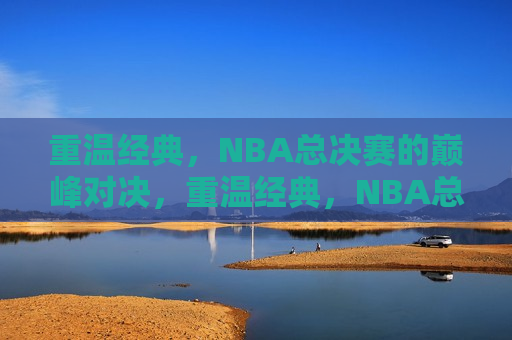 重温经典，NBA总决赛的巅峰对决，重温经典，NBA总决赛巅峰之战，重温经典，NBA总决赛巅峰之战再现