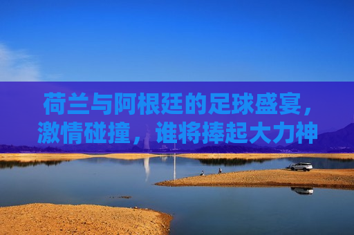荷兰与阿根廷的足球盛宴， *** 碰撞，谁将捧起大力神杯？，荷兰VS阿根廷，足球盛宴，谁将捧起大力神杯？，荷兰与阿根廷足球对决，谁将捧起大力神杯？