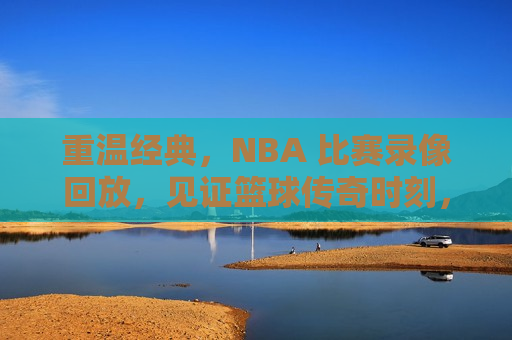 重温经典，NBA 比赛录像回放，见证篮球传奇时刻，重温篮球传奇，NBA经典比赛录像回放，重温篮球传奇，NBA经典比赛录像回放