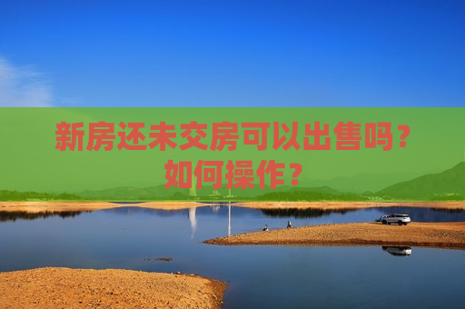 新房还未交房可以出售吗？如何操作？