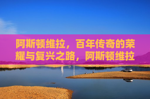 阿斯顿维拉，百年传奇的荣耀与复兴之路，阿斯顿维拉，百年传奇的复兴之旅，阿斯顿维拉百年传奇，荣耀与复兴之旅