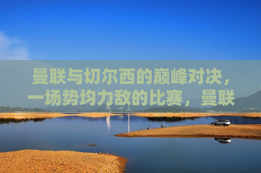 曼联与切尔西的巅峰对决，一场势均力敌的比赛，曼联与切尔西巅峰对决，势均力敌的较量，曼联与切尔西巅峰对决，势均力敌的较量