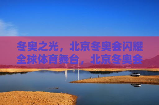 冬奥之光，北京冬奥会闪耀全球体育舞台，北京冬奥会，冬奥之光，闪耀全球体育舞台，冬奥之光，北京冬奥会闪耀全球