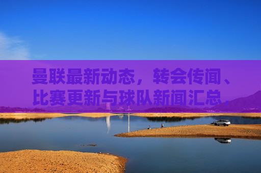 曼联最新动态，转会传闻、比赛更新与球队新闻汇总，曼联最新动态，转会风云、比赛进展与球队新闻总览，曼联最新动态，转会传闻、比赛进展与球队新闻总览  第1张
