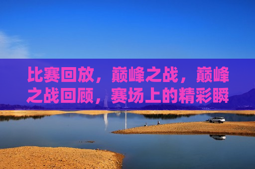 比赛回放，巅峰之战，巅峰之战回顾，赛场上的精彩瞬间  第1张