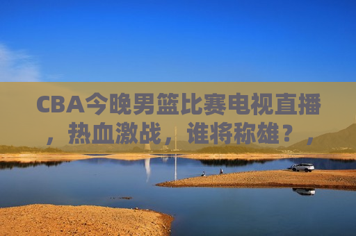 CBA今晚男篮比赛电视直播，热血激战，谁将称雄？，CBA男篮电视直播，热血激战，谁将称雄之夜？，CBA男篮电视直播之夜，热血激战，群雄逐鹿