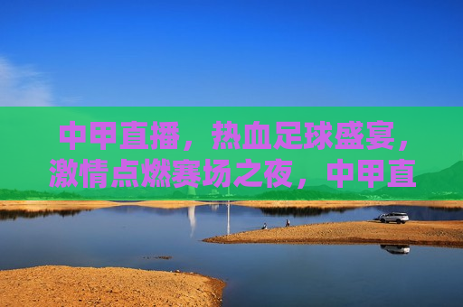 中甲直播，热血足球盛宴， *** 点燃赛场之夜，中甲直播之夜，热血足球盛宴燃爆赛场 *** 