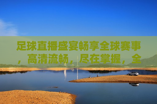 足球直播盛宴畅享全球赛事，高清流畅，尽在掌握，全球足球直播盛宴，高清畅享尽在掌握，全球足球直播盛宴，高清畅享尽在掌握