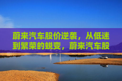 蔚来汽车股价逆袭，从低迷到繁荣的蜕变，蔚来汽车股价逆袭，从低谷到高峰的蜕变，蔚来汽车股价逆袭，从低谷到高峰的华丽蜕变