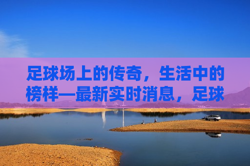 足球场上的传奇，生活中的榜样—最新实时消息，足球场上的传奇，生活中的榜样——榜样再现，足球场上的传奇，生活中的榜样——榜样重现风采