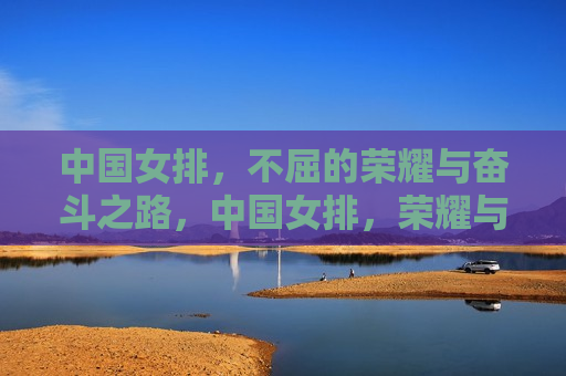 中国女排，不屈的荣耀与奋斗之路，中国女排，荣耀与奋斗的不屈之路，中国女排，荣耀与奋斗的不屈之路