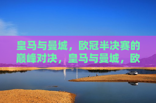 皇马与曼城，欧冠半决赛的巅峰对决，皇马与曼城，欧冠半决赛的王者对决