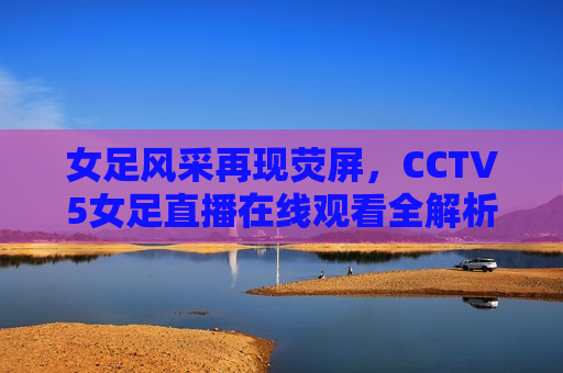 女足风采再现荧屏，CCTV5女足直播在线观看全解析，CCTV5女足直播，女足风采再现荧屏，CCTV5女足直播，女足风采再现荧屏，精彩在线观看全解析