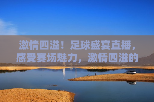  *** 四溢！足球盛宴直播，感受赛场魅力， *** 四溢的足球盛宴，赛场魅力直播呈现， *** 四溢的足球盛宴，赛场魅力与直播呈现