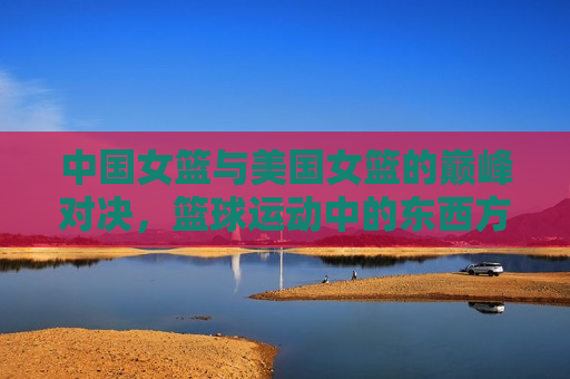 中国女篮与美国女篮的巅峰对决，篮球运动中的东西方力量交汇