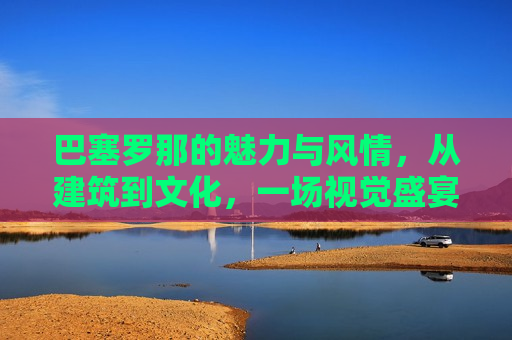 巴塞罗那的魅力与风情，从建筑到文化，一场视觉盛宴，巴塞罗那，建筑与文化交织的魅力视觉盛宴，巴塞罗那，建筑与文化交织的魅力之城