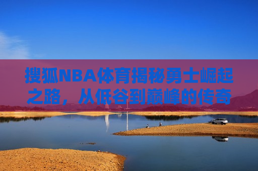 搜狐NBA体育揭秘勇士崛起之路，从低谷到巅峰的传奇征程，勇士传奇崛起，从低谷到巅峰的征程，勇士传奇崛起，从低谷到巅峰的征程