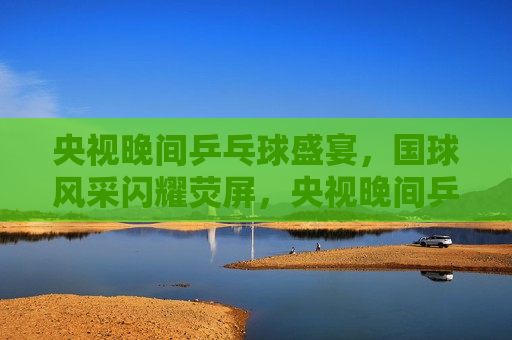 央视晚间乒乓球盛宴，国球风采闪耀荧屏，央视晚间乒乓球盛宴，国球之光闪耀荧屏，央视晚间乒乓球盛宴，国球之光闪耀荧屏