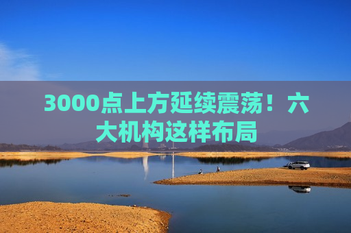 3000点上方延续震荡！六大机构这样布局