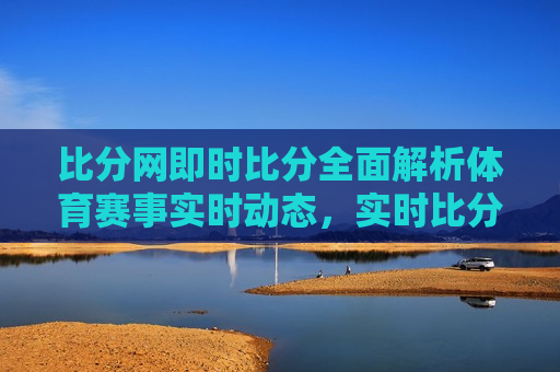 比分网即时比分全面解析体育赛事实时动态，实时比分解析，掌握体育赛事动态，掌握体育赛事动态，实时比分解析助你洞悉赛况