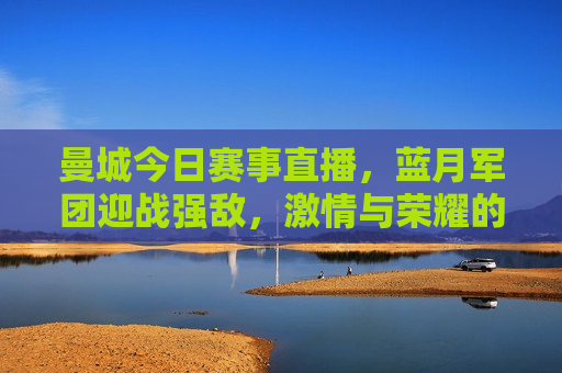 曼城今日赛事直播，蓝月军团迎战强敌， *** 与荣耀的较量，曼城迎战强敌，蓝月军团荣耀之战，曼城迎战强敌，蓝月军团荣耀之战直播