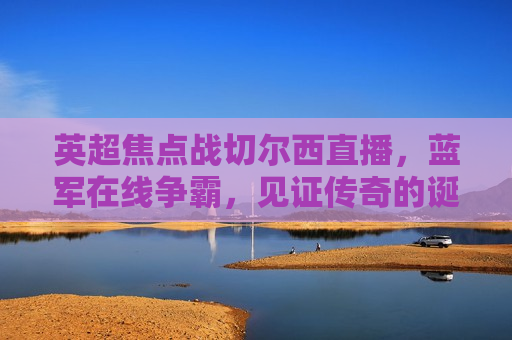 英超焦点战切尔西直播，蓝军在线争霸，见证传奇的诞生，见证传奇诞生，英超焦点战切尔西直播，蓝军在线争霸，英超焦点战，切尔西蓝军在线争霸，见证传奇诞生