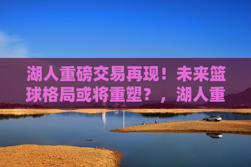 湖人重磅交易再现！未来篮球格局或将重塑？，湖人重磅交易引发热议，未来篮球格局或将迎来巨变，湖人重磅交易引发热议，未来篮球格局将重塑？