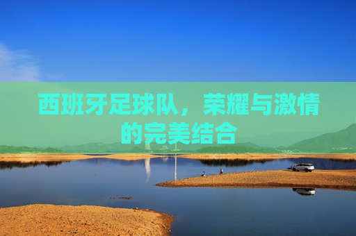 西班牙足球队，荣耀与 *** 的完美结合