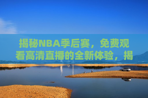 揭秘NBA季后赛，免费观看高清直播的全新体验，揭秘全新体验，免费观看NBA季后赛高清直播，揭秘全新体验，免费观看NBA季后赛高清直播新方式
