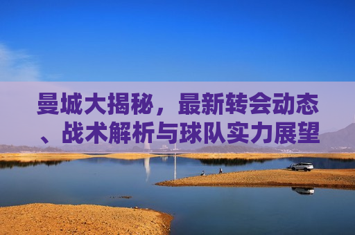 曼城大揭秘，最新转会动态、战术解析与球队实力展望，揭秘曼城，最新转会动态及战术实力展望，揭秘曼城，最新转会动态与战术实力展望  第1张