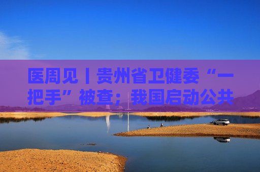 医周见丨贵州省卫健委“一把手”被查；我国启动公共卫生医师处方权试点；同仁堂港版安宫牛黄丸涨价20%