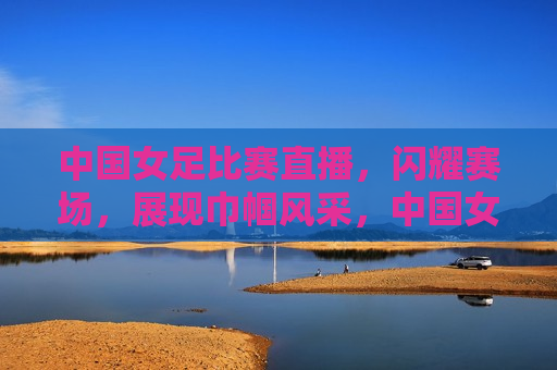 中国女足比赛直播，闪耀赛场，展现巾帼风采，中国女足闪耀赛场，展现巾帼风采，中国女足展现巾帼风采，闪耀赛场