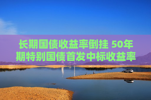 长期国债收益率倒挂 50年期特别国债首发中标收益率跌至2.53%