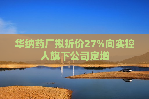 华纳药厂拟折价27%向实控人旗下公司定增