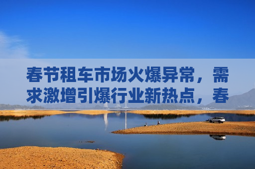 春节租车市场火爆异常，需求激增引爆行业新热点，春节租车市场火爆，需求激增引领行业新趋势，春节租车市场火爆，需求激增引领行业新趋势