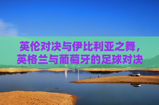 英伦对决与伊比利亚之舞，英格兰与葡萄牙的足球对决，英伦对决与伊比利亚之舞，英格兰与葡萄牙足球争霸之夜，英伦对决与伊比利亚之舞，英格兰与葡萄牙足球争霸之夜