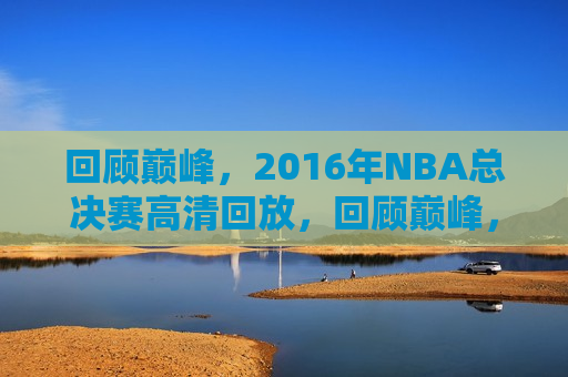 回顾巅峰，2016年NBA总决赛高清回放，回顾巅峰，2016年NBA总决赛精彩回放