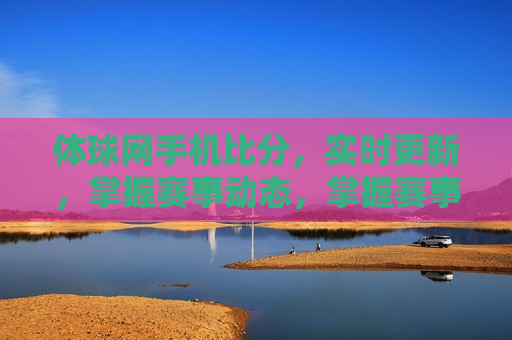 体球网手机比分，实时更新，掌握赛事动态，掌握赛事动态，体球网手机比分实时更新