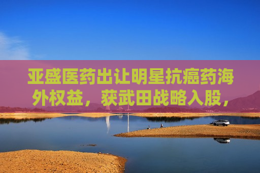 亚盛医药出让明星抗癌药海外权益，获武田战略入股，股价“提前”大涨引发质疑