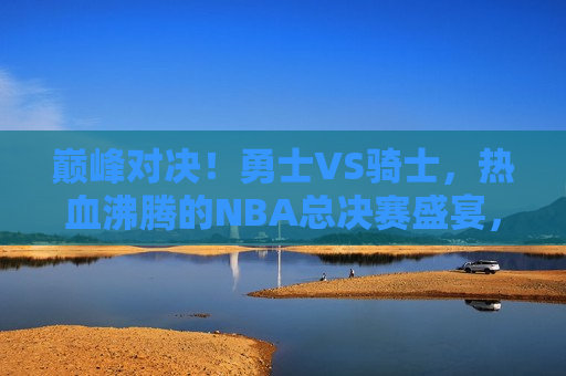 巅峰对决！勇士VS骑士，热血沸腾的NBA总决赛盛宴，NBA总决赛盛宴，勇士骑士巅峰对决！，NBA总决赛盛宴，勇士与骑士的巅峰对决！