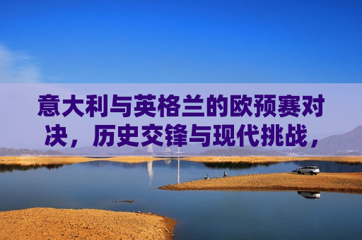 意大利与英格兰的欧预赛对决，历史交锋与现代挑战，意大利与英格兰欧预赛对决，历史交锋与现代挑战的对决，意大利与英格兰欧预赛对决，历史交锋与现代挑战的对决