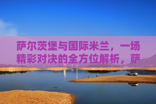 萨尔茨堡与国际米兰，一场精彩对决的全方位解析，萨尔茨堡与国际米兰对决，全方位解析，萨尔茨堡与国际米兰对决，全方位解析比赛精彩瞬间  第1张