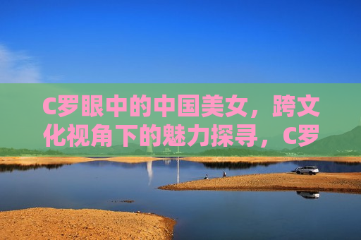 C罗眼中的中国美女，跨文化视角下的魅力探寻，C罗眼中的中国美女，跨文化魅力探寻