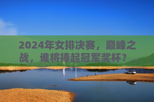 2024年女排决赛，巅峰之战，谁将捧起冠军奖杯？，2024年女排决赛，冠军之战，谁将荣膺荣耀？，2024年女排决赛，冠军荣耀之争