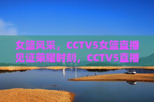 女篮风采，CCTV5女篮直播见证荣耀时刻，CCTV5直播，女篮荣耀时刻，CCTV5直播，女篮荣耀时刻，展现风采