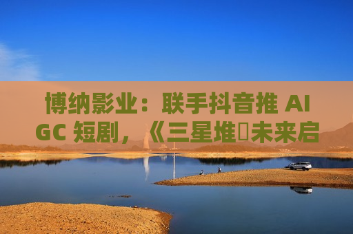 博纳影业：联手抖音推 AIGC 短剧，《三星堆・未来启示录》将上线
