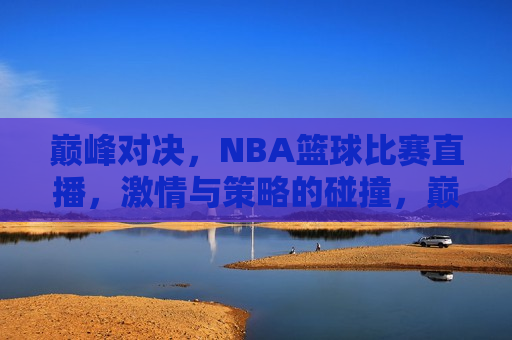 巅峰对决，NBA篮球比赛直播， *** 与策略的碰撞，巅峰之战！NBA篮球比赛直播， *** 与策略的终极碰撞，巅峰之战！NBA篮球比赛直播， *** 与策略的终极碰撞  第1张